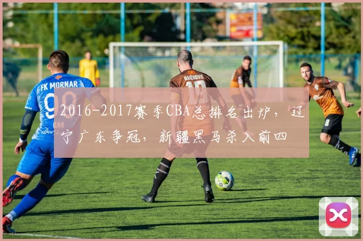 2016-2017赛季CBA总排名出炉,辽宁广东争冠,新疆黑马杀入前四