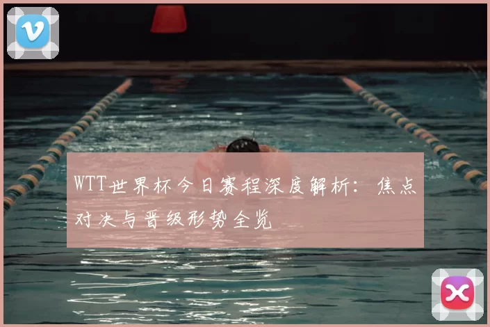 WTT世界杯今日赛程深度解析：焦点对决与晋级形势全览
