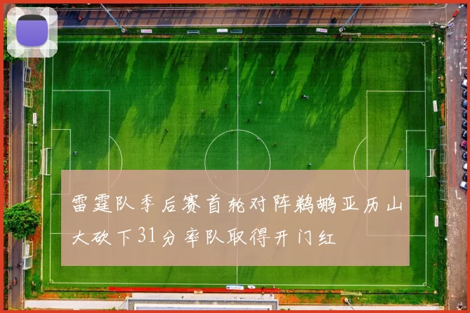 雷霆队季后赛首轮对阵鹈鹕亚历山大砍下31分率队取得开门红