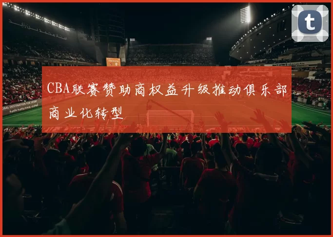 CBA联赛赞助商权益升级推动俱乐部商业化转型