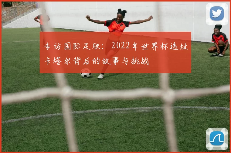 专访国际足联:2022年世界杯选址卡塔尔背后的故事与挑战