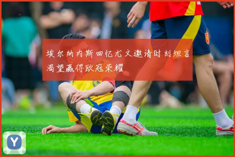 埃尔纳内斯回忆尤文邀请时刻坦言渴望赢得欧冠荣耀