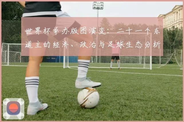 世界杯举办版图演变：二十一个东道主的经济、政治与足球生态分析