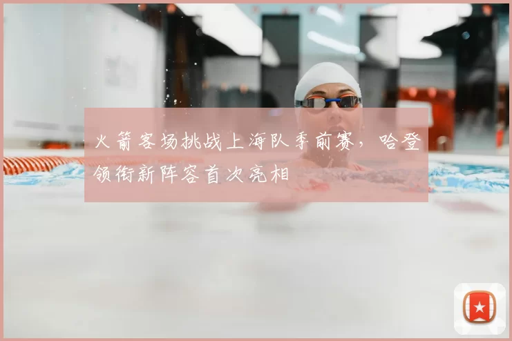 火箭客场挑战上海队季前赛，哈登领衔新阵容首次亮相