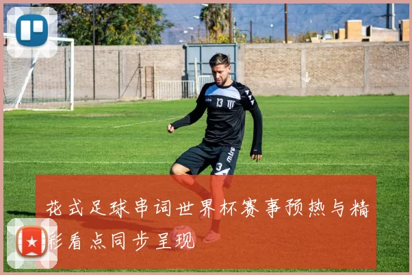花式足球串词世界杯赛事预热与精彩看点同步呈现