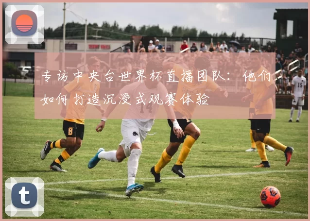 专访中央台世界杯直播团队:他们如何打造沉浸式观赛体验