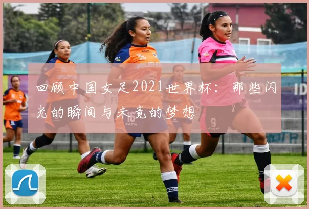 回顾中国女足2021世界杯：那些闪光的瞬间与未竟的梦想