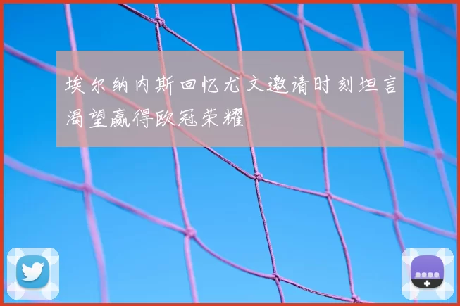 埃尔纳内斯回忆尤文邀请时刻坦言渴望赢得欧冠荣耀