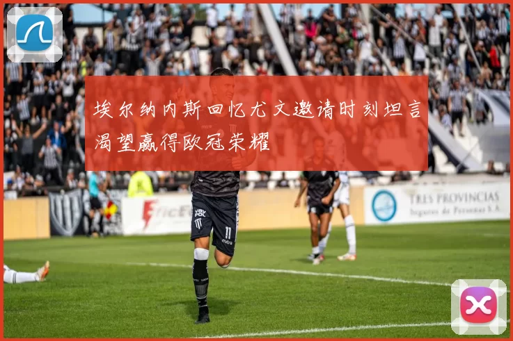 埃尔纳内斯回忆尤文邀请时刻坦言渴望赢得欧冠荣耀