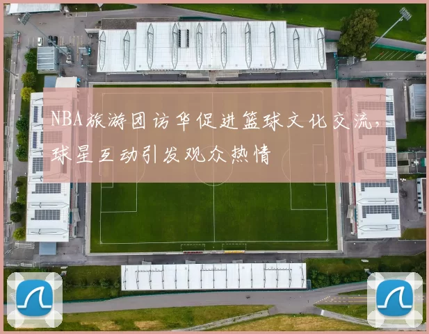 NBA旅游团访华促进篮球文化交流，球星互动引发观众热情