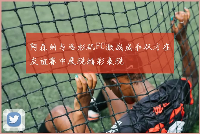 阿森纳与洛杉矶FC激战成和双方在友谊赛中展现精彩表现