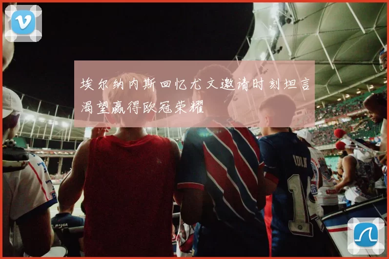 埃尔纳内斯回忆尤文邀请时刻坦言渴望赢得欧冠荣耀