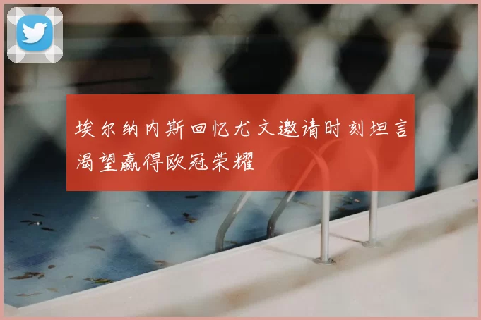 埃尔纳内斯回忆尤文邀请时刻坦言渴望赢得欧冠荣耀