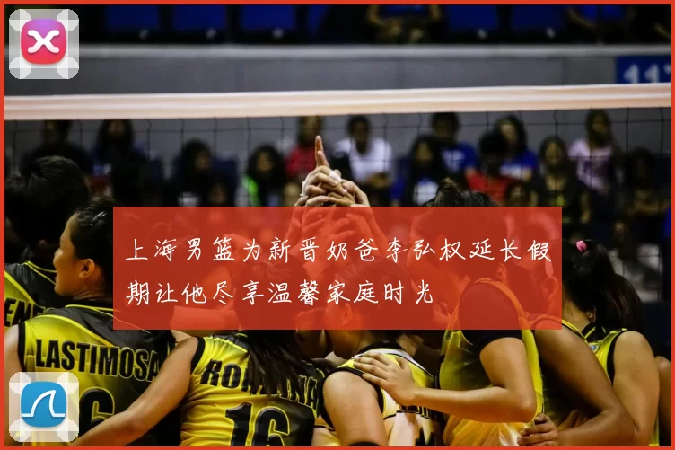 上海男篮为新晋奶爸李弘权延长假期让他尽享温馨家庭时光