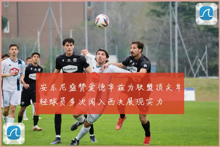 安东尼盛赞爱德华兹为联盟顶尖年轻球员多次闯入西决展现实力