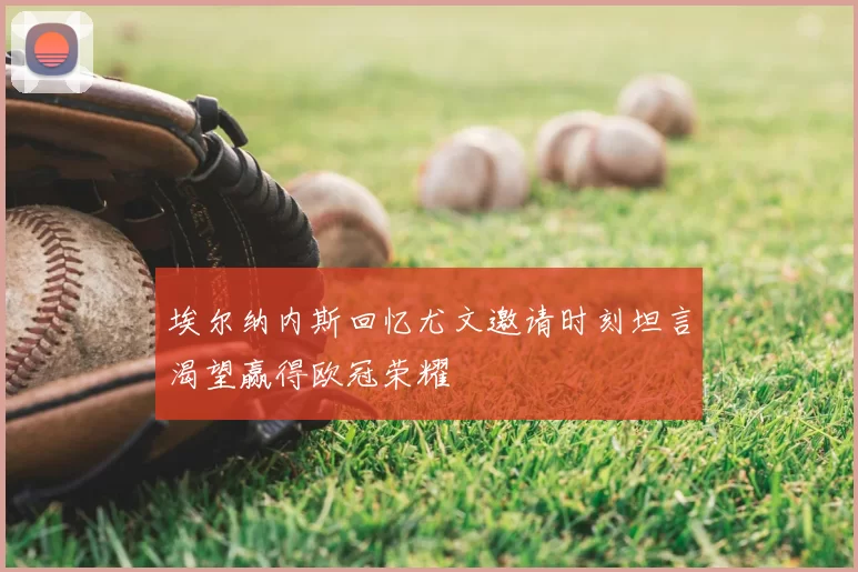 埃尔纳内斯回忆尤文邀请时刻坦言渴望赢得欧冠荣耀