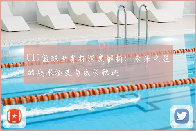 U19篮球世界杯深度解析:未来之星的战术演变与成长轨迹