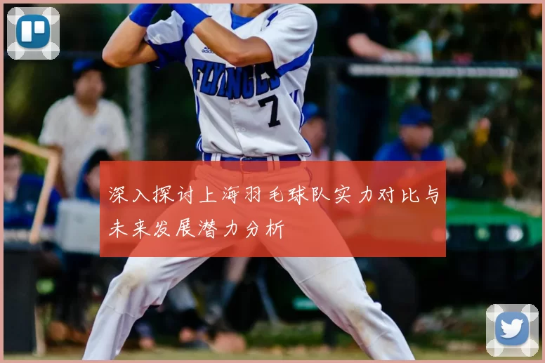 深入探讨上海羽毛球队实力对比与未来发展潜力分析
