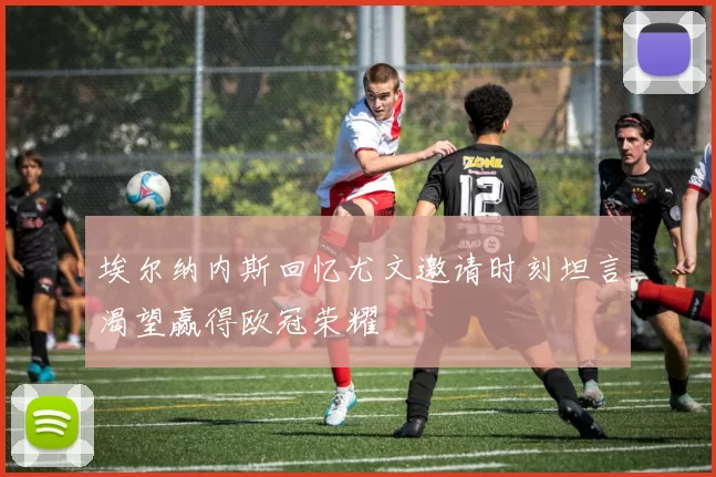 埃尔纳内斯回忆尤文邀请时刻坦言渴望赢得欧冠荣耀