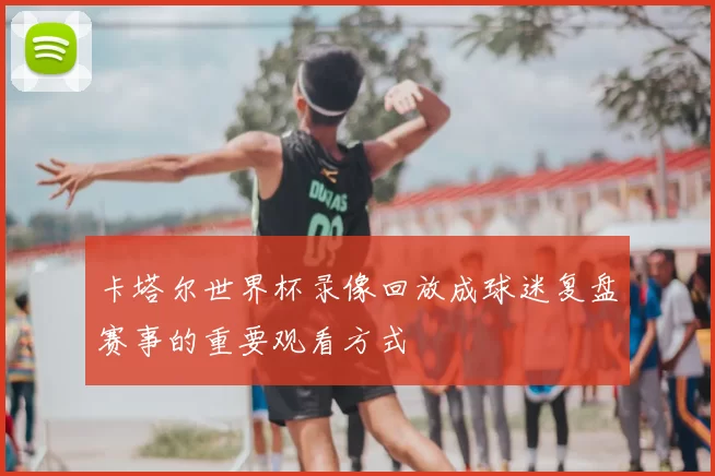 卡塔尔世界杯录像回放成球迷复盘赛事的重要观看方式
