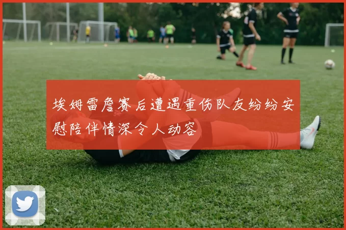 埃姆雷詹赛后遭遇重伤队友纷纷安慰陪伴情深令人动容