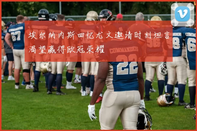 埃尔纳内斯回忆尤文邀请时刻坦言渴望赢得欧冠荣耀