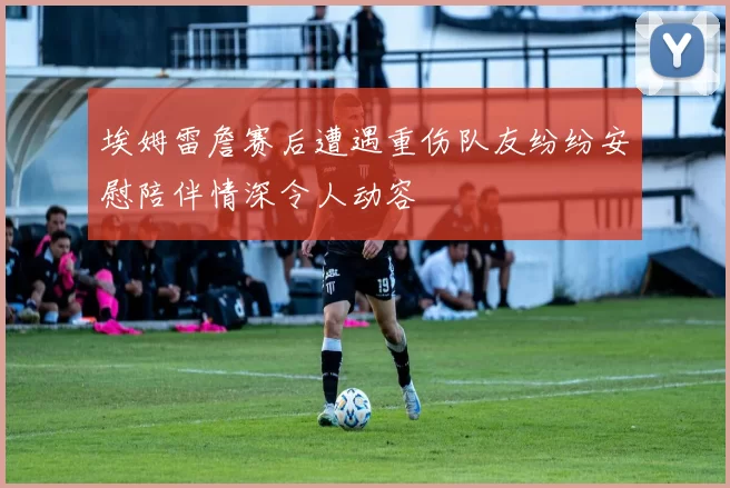 埃姆雷詹赛后遭遇重伤队友纷纷安慰陪伴情深令人动容