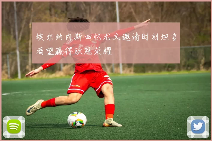 埃尔纳内斯回忆尤文邀请时刻坦言渴望赢得欧冠荣耀