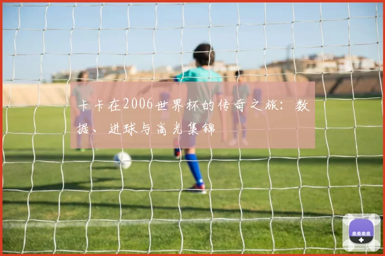 卡卡在2006世界杯的传奇之旅:数据、进球与高光集锦