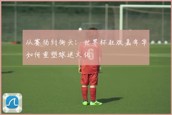 从赛场到街头:世界杯狂欢嘉年华如何重塑球迷文化