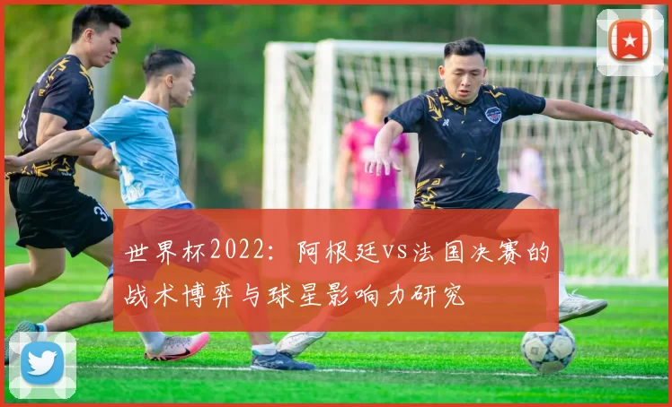 世界杯2022:阿根廷vs法国决赛的战术博弈与球星影响力研究