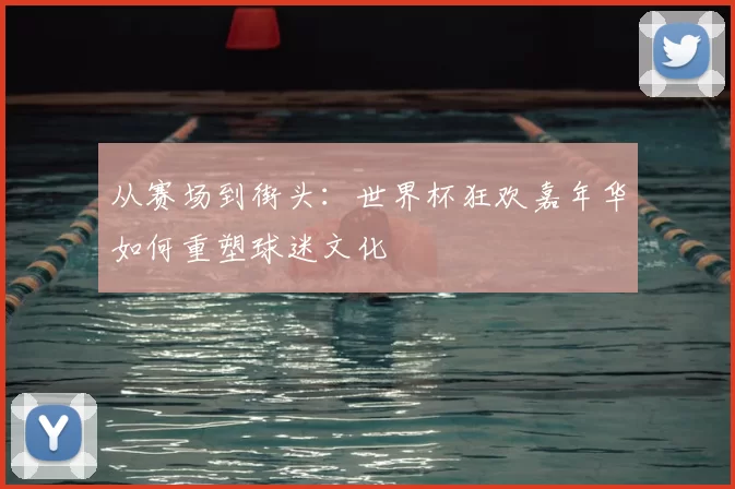 从赛场到街头:世界杯狂欢嘉年华如何重塑球迷文化