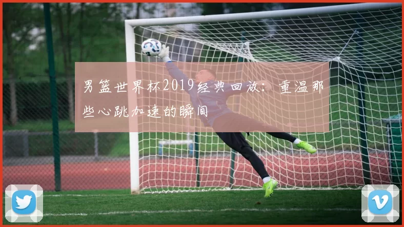 男篮世界杯2019经典回放：重温那些心跳加速的瞬间