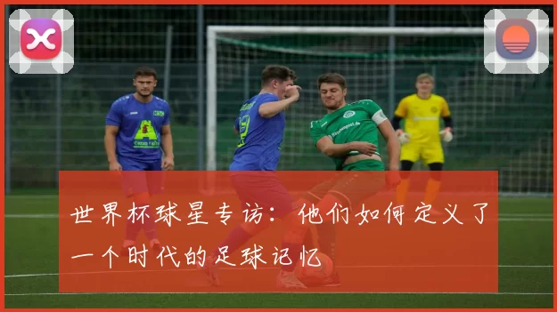 世界杯球星专访：他们如何定义了一个时代的足球记忆