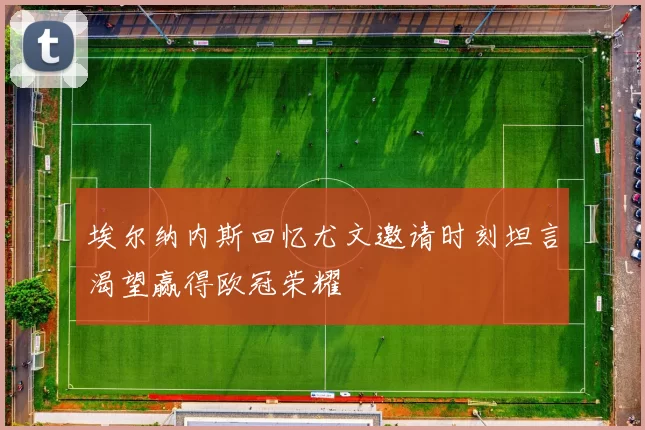 埃尔纳内斯回忆尤文邀请时刻坦言渴望赢得欧冠荣耀