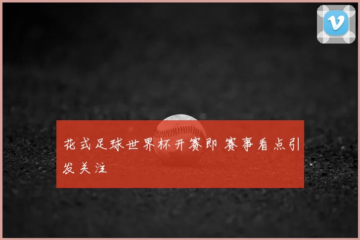 花式足球世界杯开赛即 赛事看点引发关注
