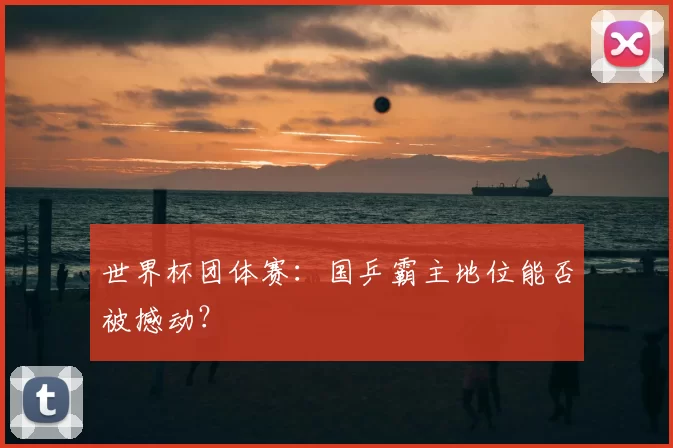 世界杯团体赛：国乒霸主地位能否被撼动？