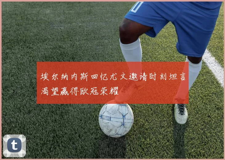 埃尔纳内斯回忆尤文邀请时刻坦言渴望赢得欧冠荣耀