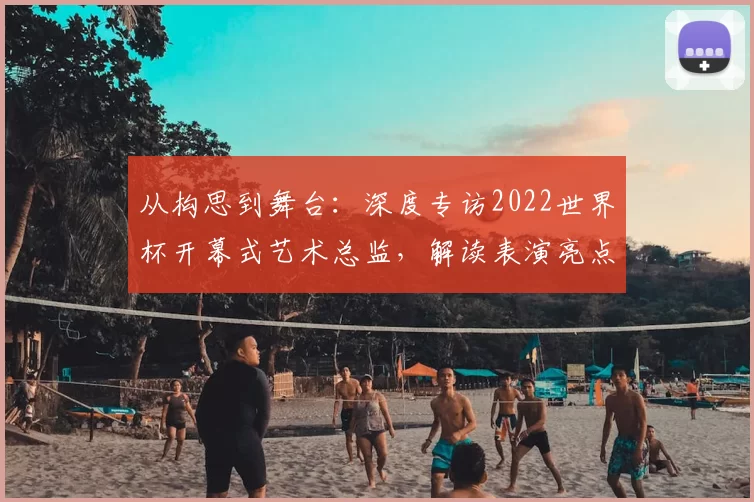 从构思到舞台：深度专访2022世界杯开幕式艺术总监，解读表演亮点