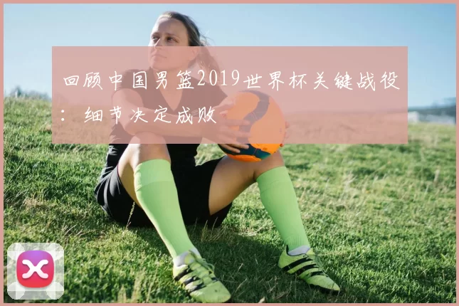 回顾中国男篮2019世界杯关键战役：细节决定成败