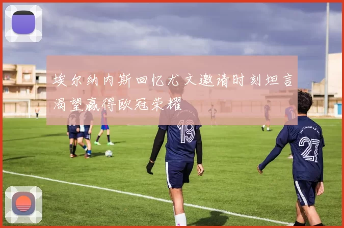 埃尔纳内斯回忆尤文邀请时刻坦言渴望赢得欧冠荣耀