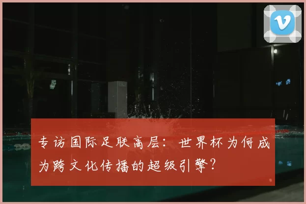 专访国际足联高层:世界杯为何成为跨文化传播的超级引擎?