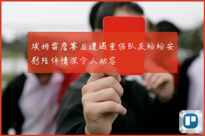 埃姆雷詹赛后遭遇重伤队友纷纷安慰陪伴情深令人动容