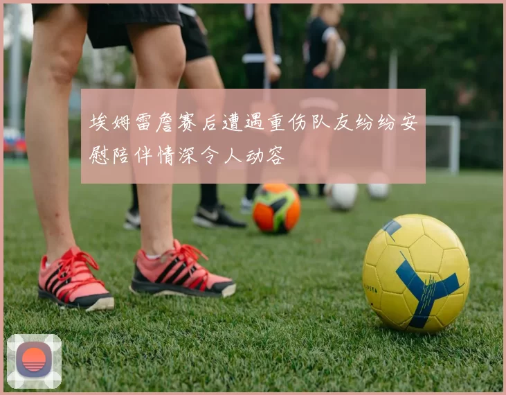 埃姆雷詹赛后遭遇重伤队友纷纷安慰陪伴情深令人动容