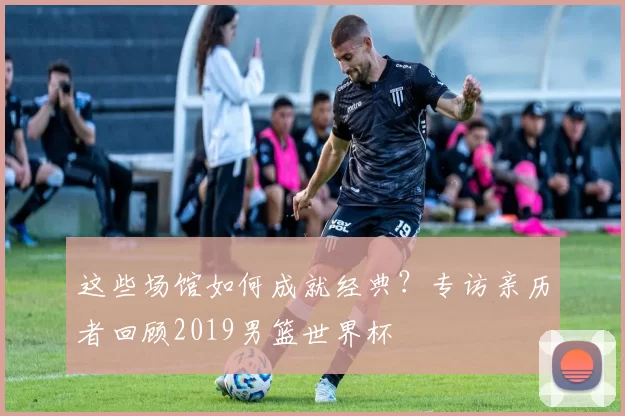 这些场馆如何成就经典？专访亲历者回顾2019男篮世界杯