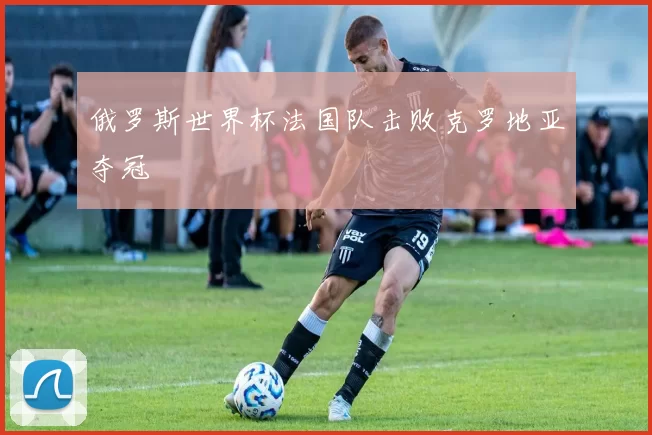 俄罗斯世界杯法国队击败克罗地亚夺冠