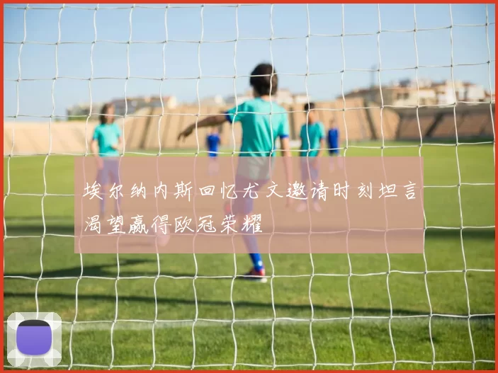 埃尔纳内斯回忆尤文邀请时刻坦言渴望赢得欧冠荣耀