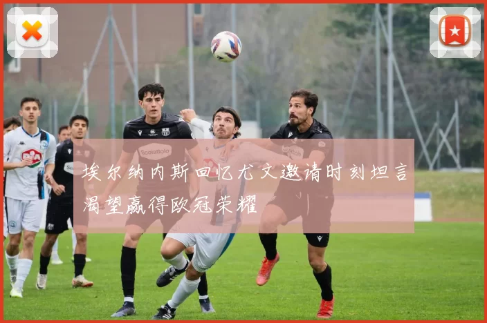 埃尔纳内斯回忆尤文邀请时刻坦言渴望赢得欧冠荣耀