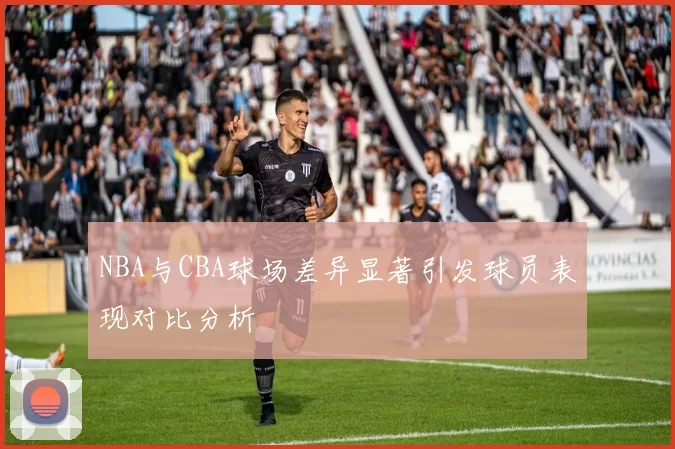 NBA与CBA球场差异显著引发球员表现对比分析
