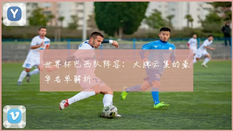 世界杯巴西队阵容:大牌云集的豪华名单解析